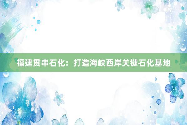 福建贯串石化：打造海峡西岸关键石化基地